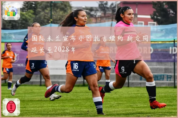 国际米兰宣布小因扎吉续约 新合同延长至2028年