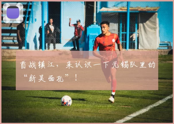 首战镇江,来认识一下无锡队里的“新吴面孔”!