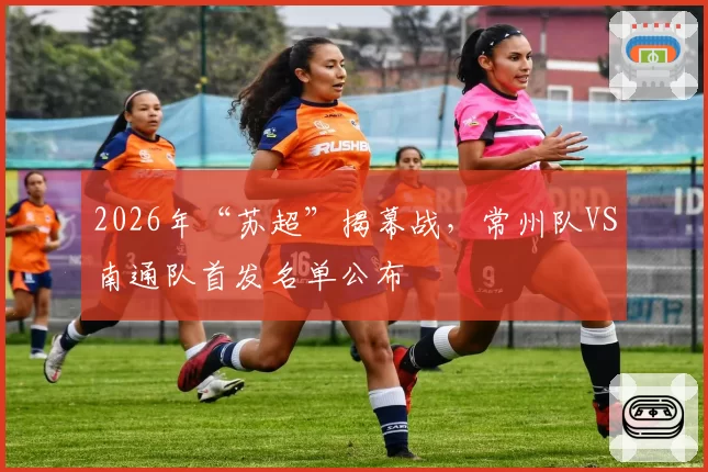 2026年“苏超”揭幕战，常州队VS南通队首发名单公布