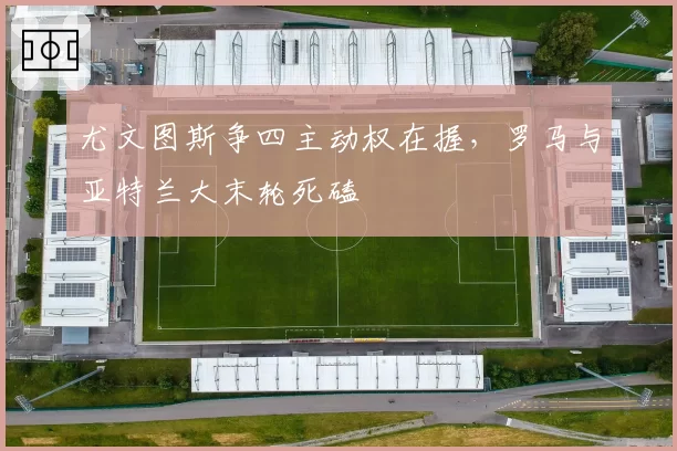 尤文图斯争四主动权在握，罗马与亚特兰大末轮死磕