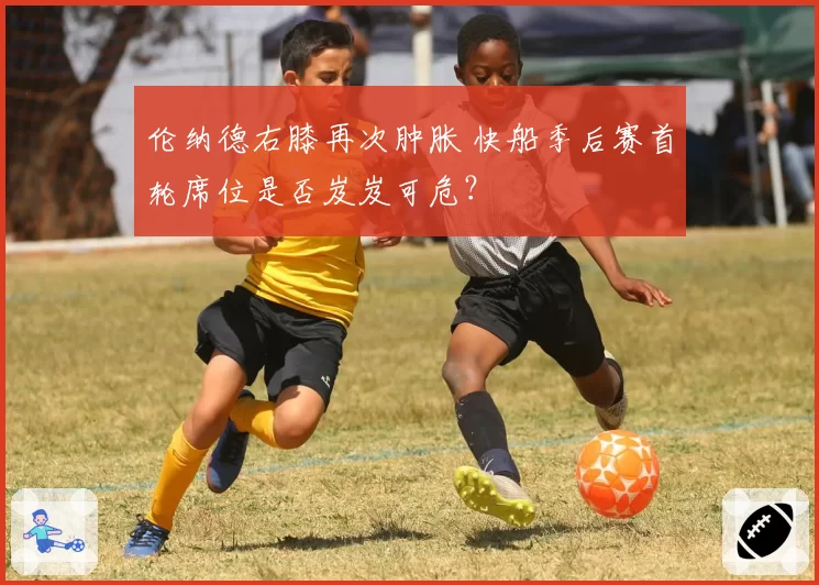 伦纳德右膝再次肿胀 快船季后赛首轮席位是否岌岌可危？