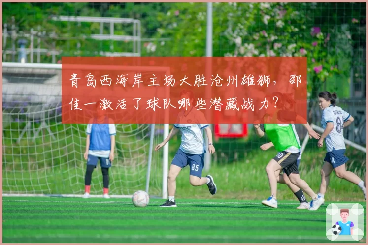 青岛西海岸主场大胜沧州雄狮,邵佳一激活了球队哪些潜藏战力?