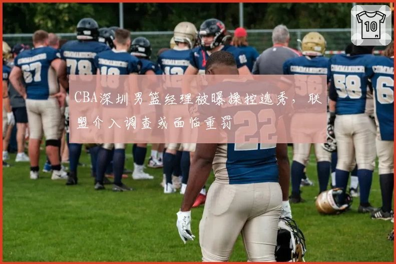 CBA深圳男篮经理被曝操控选秀，联盟介入调查或面临重罚