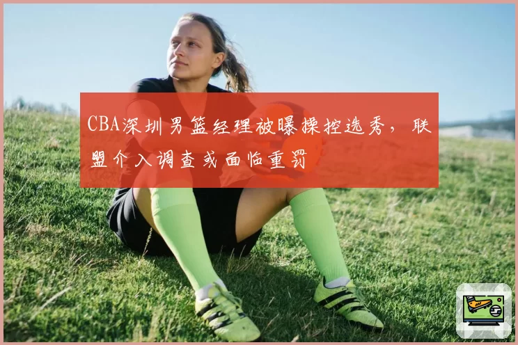 CBA深圳男篮经理被曝操控选秀,联盟介入调查或面临重罚