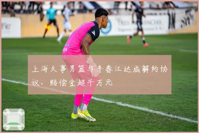 上海久事男篮与李春江达成解约协议，赔偿金超千万元