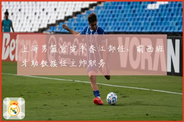 上海男篮官宣李春江卸任,前西班牙助教接任主帅职务
