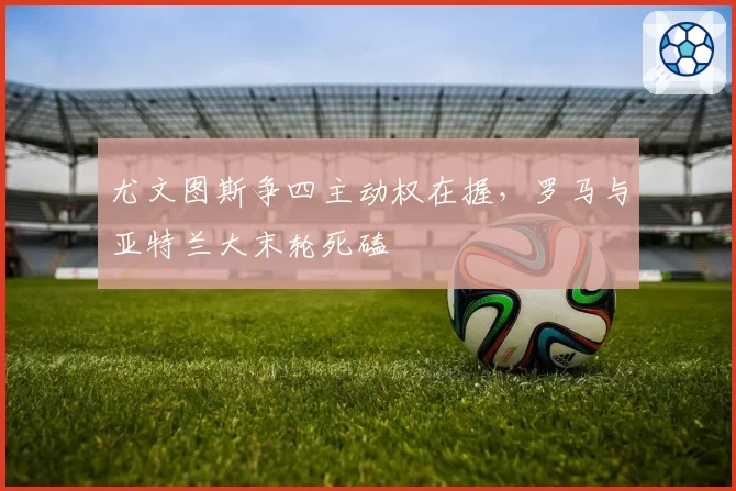 尤文图斯争四主动权在握，罗马与亚特兰大末轮死磕