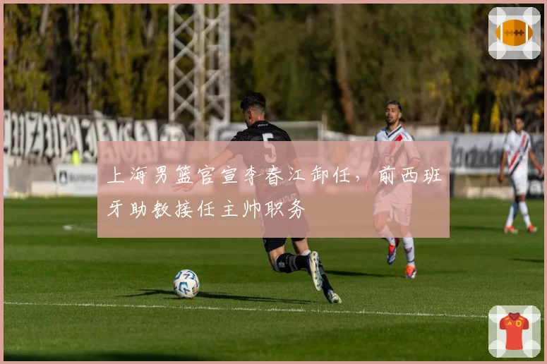 上海男篮官宣李春江卸任,前西班牙助教接任主帅职务
