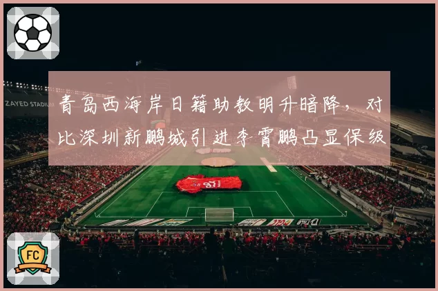青岛西海岸日籍助教明升暗降，对比深圳新鹏城引进李霄鹏凸显保级队管理智慧
