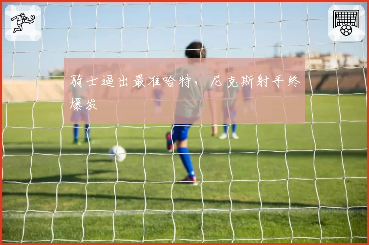骑士逼出最准哈特，尼克斯射手终爆发