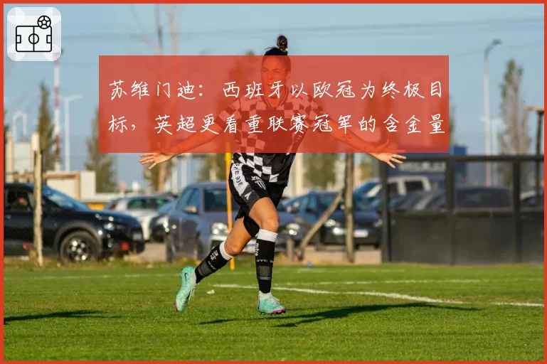 苏维门迪：西班牙以欧冠为终极目标，英超更看重联赛冠军的含金量