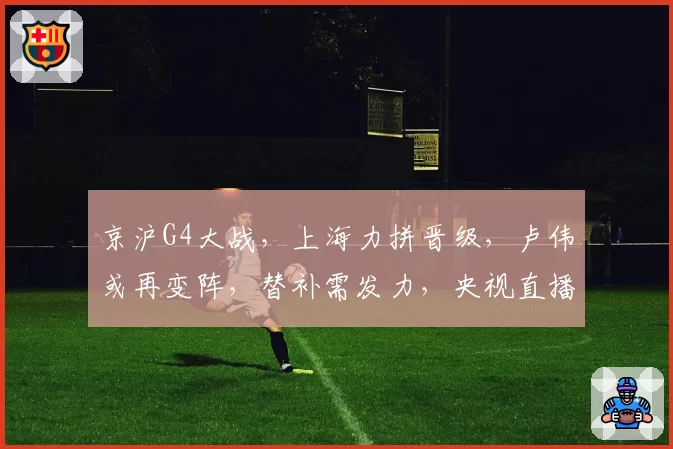 京沪G4大战,上海力拼晋级,卢伟或再变阵,替补需发力,央视直播