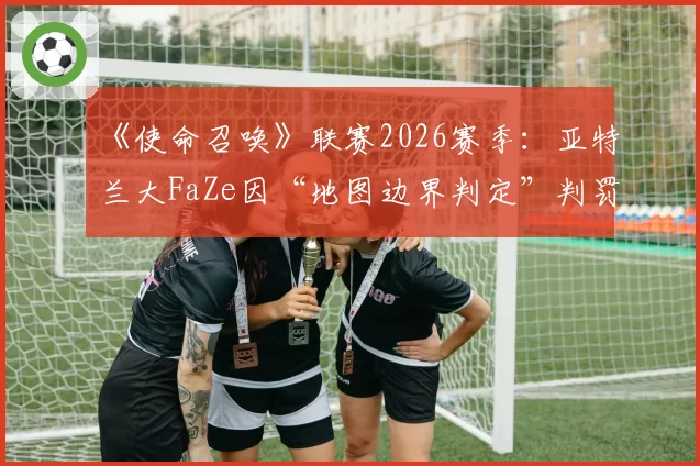 《使命召唤》联赛2026赛季：亚特兰大FaZe因“地图边界判定”判罚胜率骤降15%