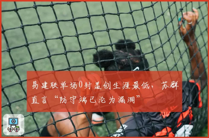易建联单场0封盖创生涯最低，苏群直言“防守端已沦为漏洞”