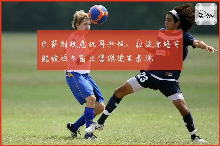 巴萨财政危机再升级，拉波尔塔可能被迫冬窗出售佩德里套现