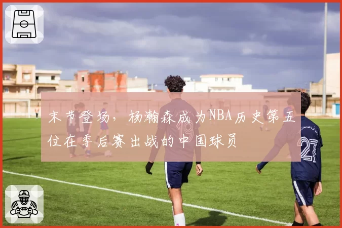 末节登场，杨瀚森成为NBA历史第五位在季后赛出战的中国球员