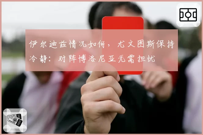 伊尔迪兹情况如何,尤文图斯保持冷静:对阵博洛尼亚无需担忧