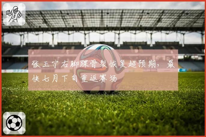 张玉宁右脚踝骨裂恢复超预期，最快七月下旬重返赛场