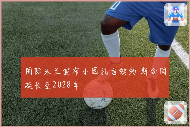 国际米兰宣布小因扎吉续约 新合同延长至2028年