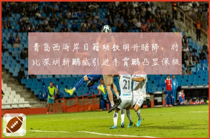 青岛西海岸日籍助教明升暗降，对比深圳新鹏城引进李霄鹏凸显保级队管理智慧