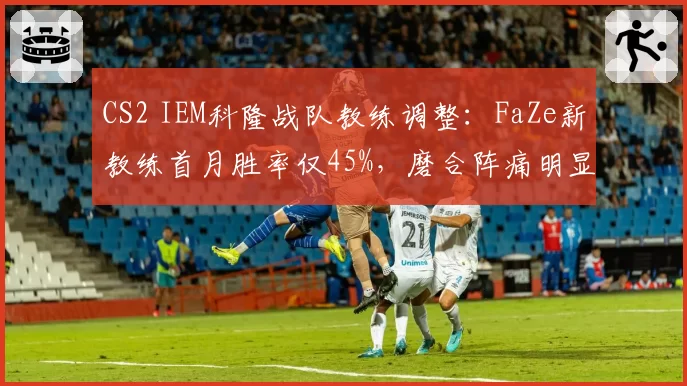 CS2 IEM科隆战队教练调整：FaZe新教练首月胜率仅45%，磨合阵痛明显
