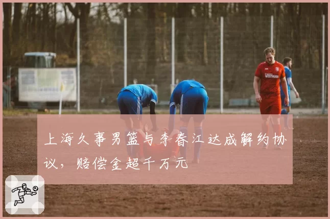 上海久事男篮与李春江达成解约协议，赔偿金超千万元