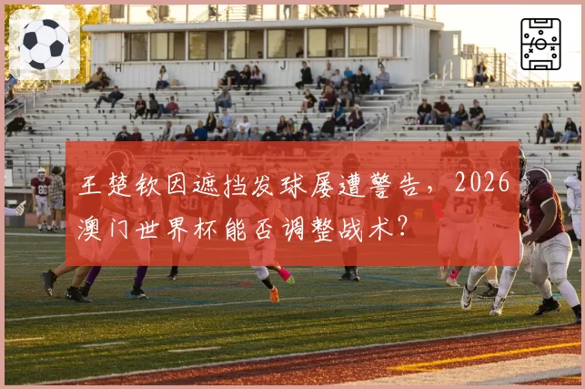 王楚钦因遮挡发球屡遭警告，2026澳门世界杯能否调整战术？