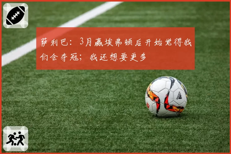 萨利巴:3月赢埃弗顿后开始觉得我们会夺冠;我还想要更多