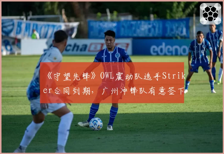 《守望先锋》OWL震动队选手Striker合同到期，广州冲锋队有意签下老将？