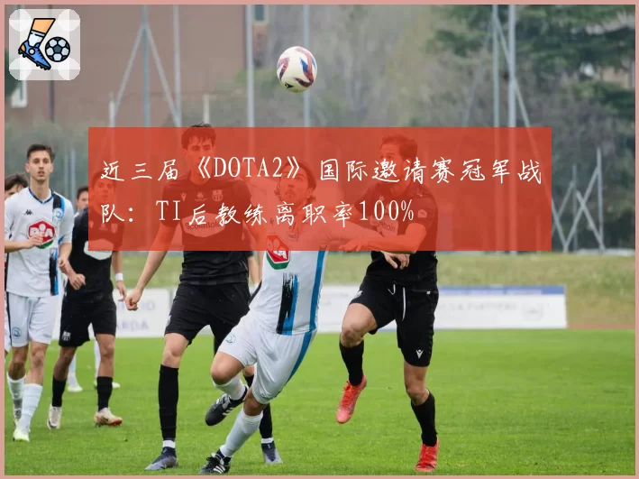 近三届《DOTA2》国际邀请赛冠军战队：TI后教练离职率100%
