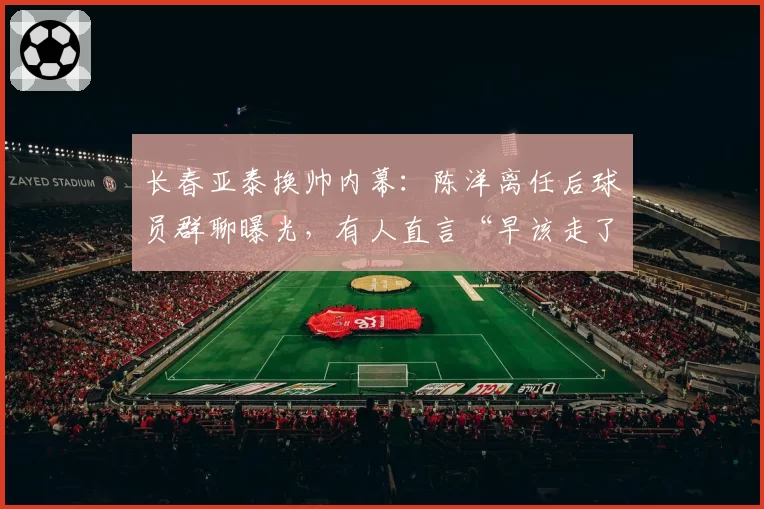 长春亚泰换帅内幕:陈洋离任后球员群聊曝光,有人直言“早该走了”